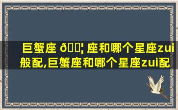 巨蟹座 🐦 座和哪个星座zui
般配,巨蟹座和哪个星座zui
配zui
合适